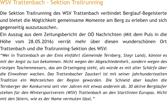 WSV Trattenbach - Sektion Trailrunning Die Sektion Trailrunning des WSV Trattenbach verbindet Berglauf-Begeisterte und bietet die Mglichkeit gemeinsame Momente am Berg zu erleben und sich gegenseitig auszutauschen.  Ein Auszug aus dem Zeitungsbericht der O Nachrichten (Mit dem Puls in die Hhe vom 28.05.2016) verrt mehr ber diesen wunderschnen Ort Trattenbach und die Trailrunning-Sektion des WSV: Wer in Trattenbach an der Enns einfhrt (Gemeinde Ternberg, Steyr Land), knnte es mit der Angst zu tun bekommen. Nicht wegen der Abgeschiedenheit, sondern wegen des riesigen Taschenmessers, das am Ortseingang steht, als wrde es mit aller Schrfe ber die Einwohner wachen. Das Trattenbacher Zauckerl ist mit seiner jahrhundertealten Tradition ein Wahrzeichen der Region geworden. Die Schneid aber kaufen die Ternberger der Konkurrenz seit vier Jahren mit etwas anderem ab. 30 aktive Berglufer stehen fr den Wintersportverein (WSV) Trattenbach an den Startlinien Europas. Nicht mit den Skiern, wie es der Name vermuten lsst.