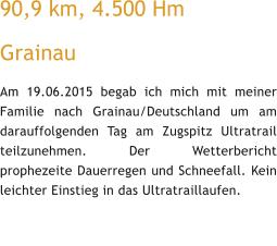 90,9 km, 4.500 Hm  Grainau Am 19.06.2015 begab ich mich mit meiner Familie nach Grainau/Deutschland um am darauffolgenden Tag am Zugspitz Ultratrail teilzunehmen. Der Wetterbericht prophezeite Dauerregen und Schneefall. Kein leichter Einstieg in das Ultratraillaufen.